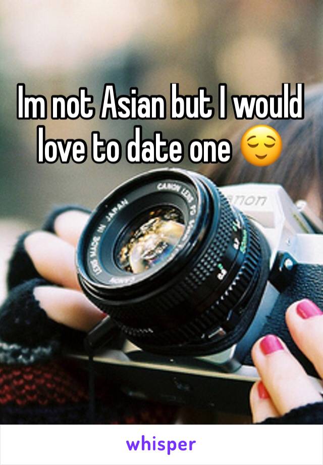 Im not Asian but I would love to date one 😌