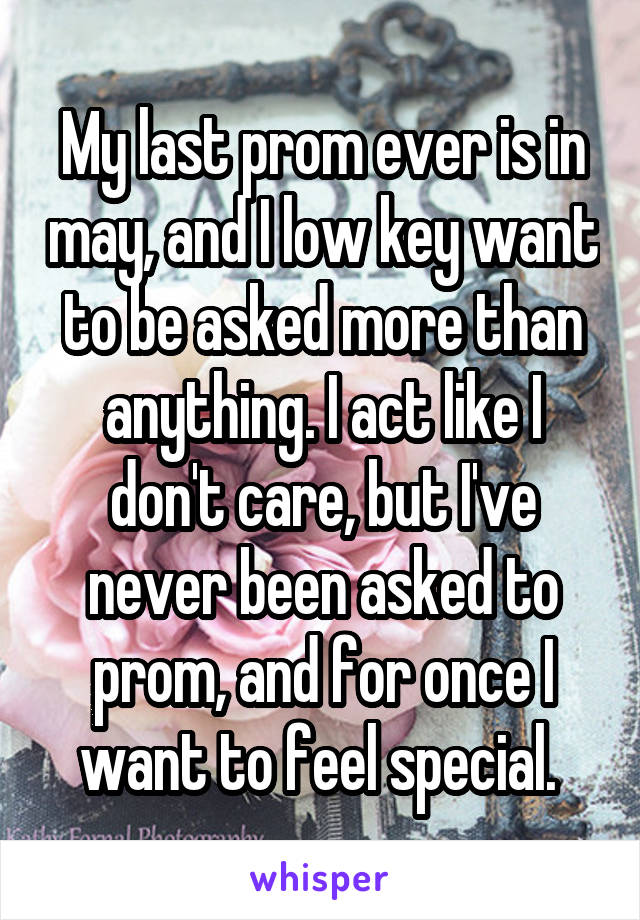 My last prom ever is in may, and I low key want to be asked more than anything. I act like I don't care, but I've never been asked to prom, and for once I want to feel special. 