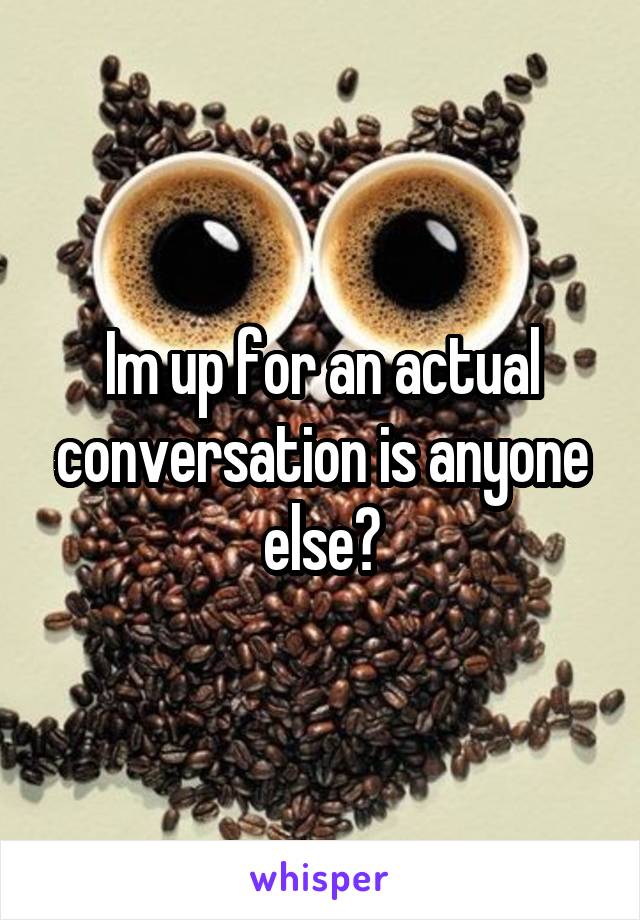 Im up for an actual conversation is anyone else?