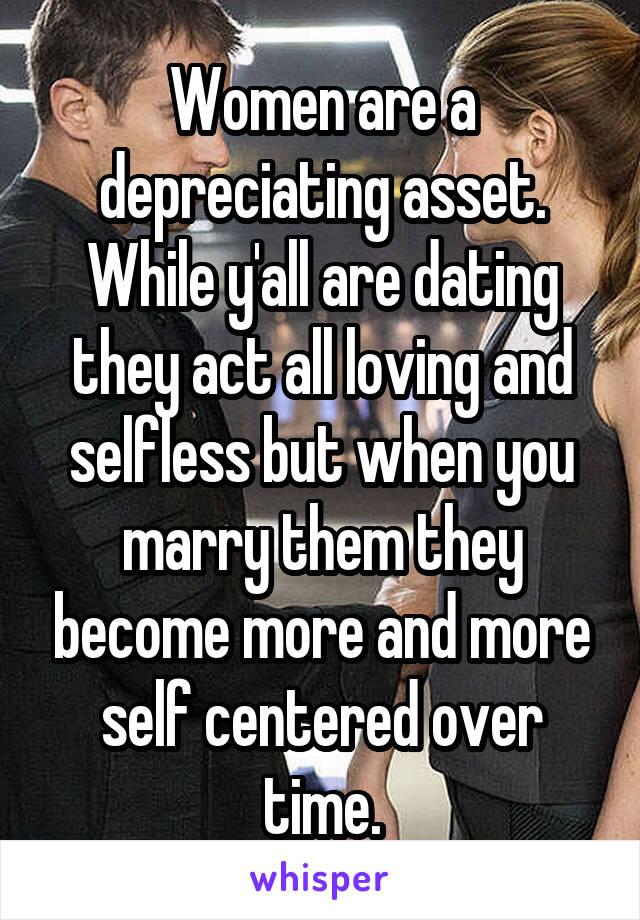 Women are a depreciating asset. While y'all are dating they act all loving and selfless but when you marry them they become more and more self centered over time.