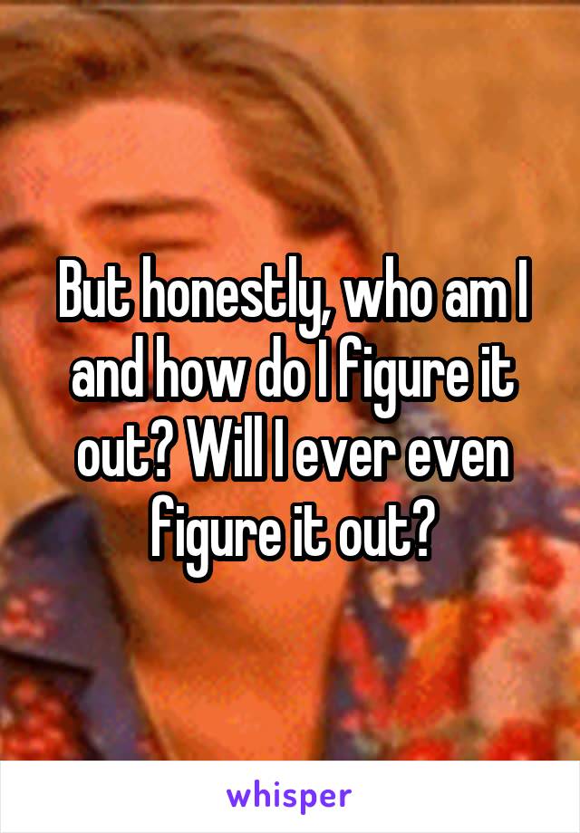 But honestly, who am I and how do I figure it out? Will I ever even figure it out?