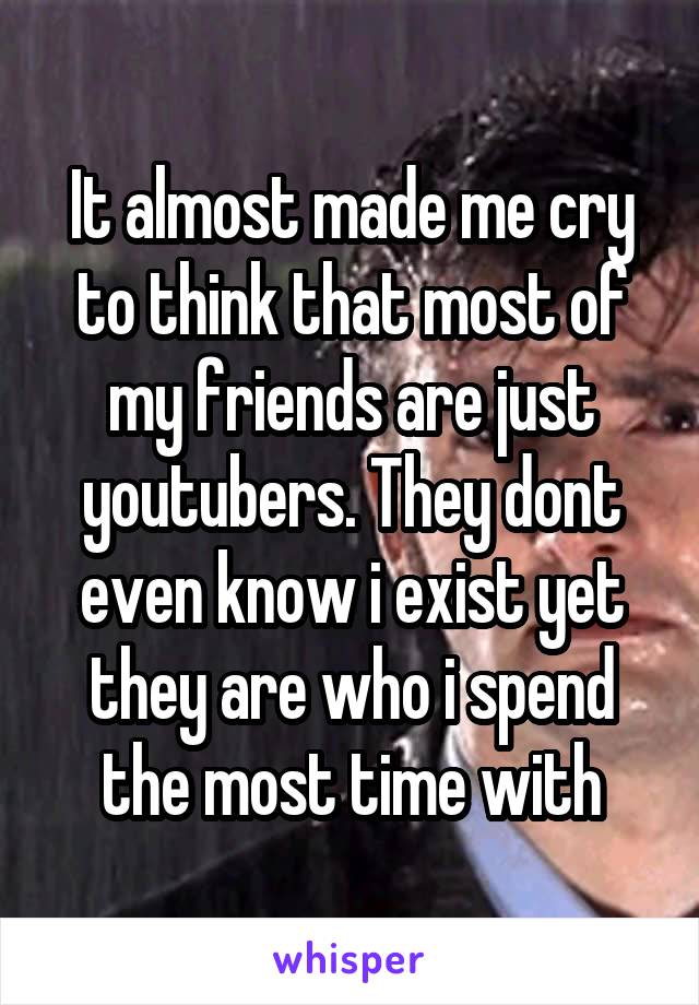 It almost made me cry to think that most of my friends are just youtubers. They dont even know i exist yet they are who i spend the most time with