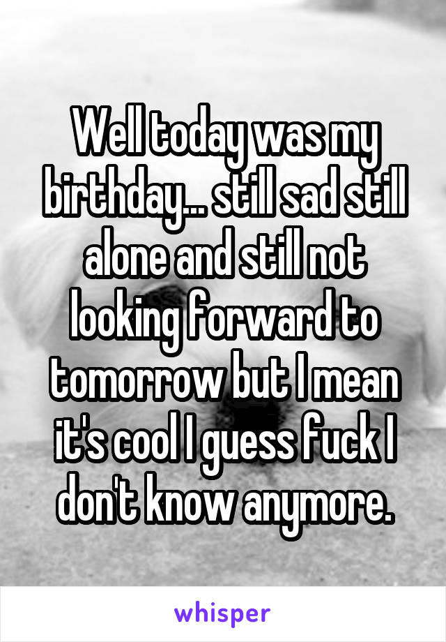 Well today was my birthday... still sad still alone and still not looking forward to tomorrow but I mean it's cool I guess fuck I don't know anymore.