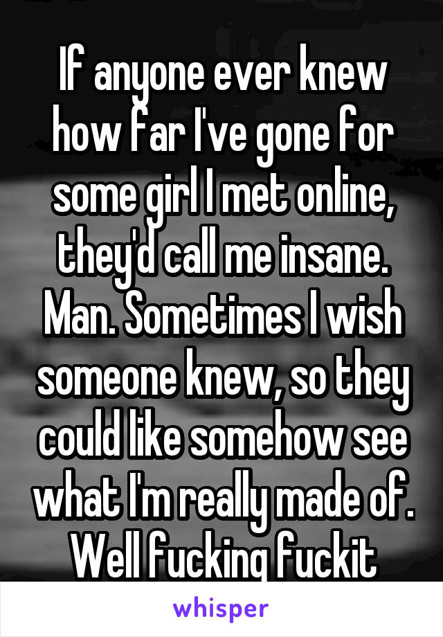 If anyone ever knew how far I've gone for some girl I met online, they'd call me insane. Man. Sometimes I wish someone knew, so they could like somehow see what I'm really made of. Well fucking fuckit