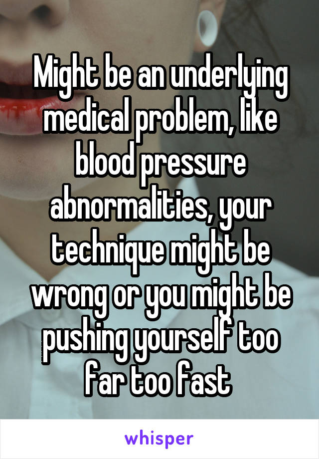 Might be an underlying medical problem, like blood pressure abnormalities, your technique might be wrong or you might be pushing yourself too far too fast 