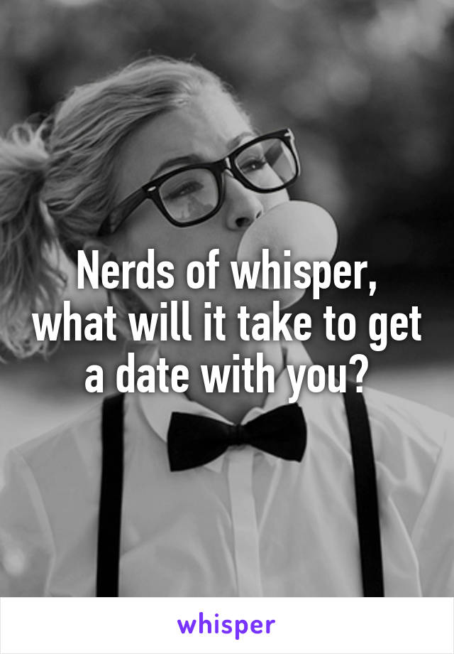 Nerds of whisper, what will it take to get a date with you?