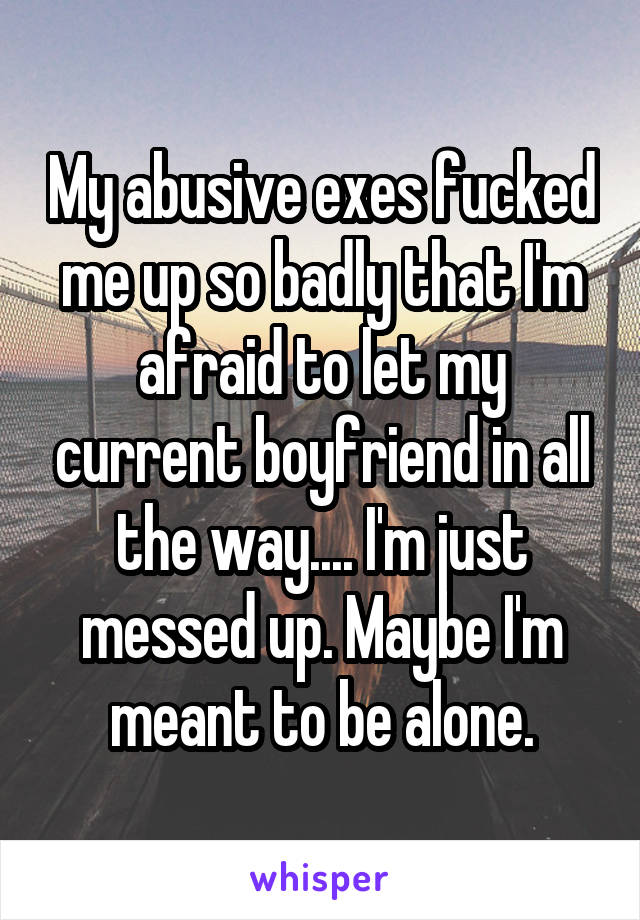 My abusive exes fucked me up so badly that I'm afraid to let my current boyfriend in all the way.... I'm just messed up. Maybe I'm meant to be alone.