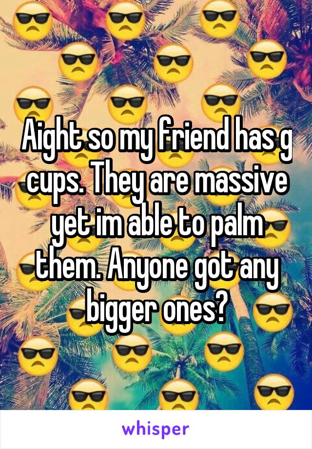 Aight so my friend has g cups. They are massive yet im able to palm them. Anyone got any bigger ones?