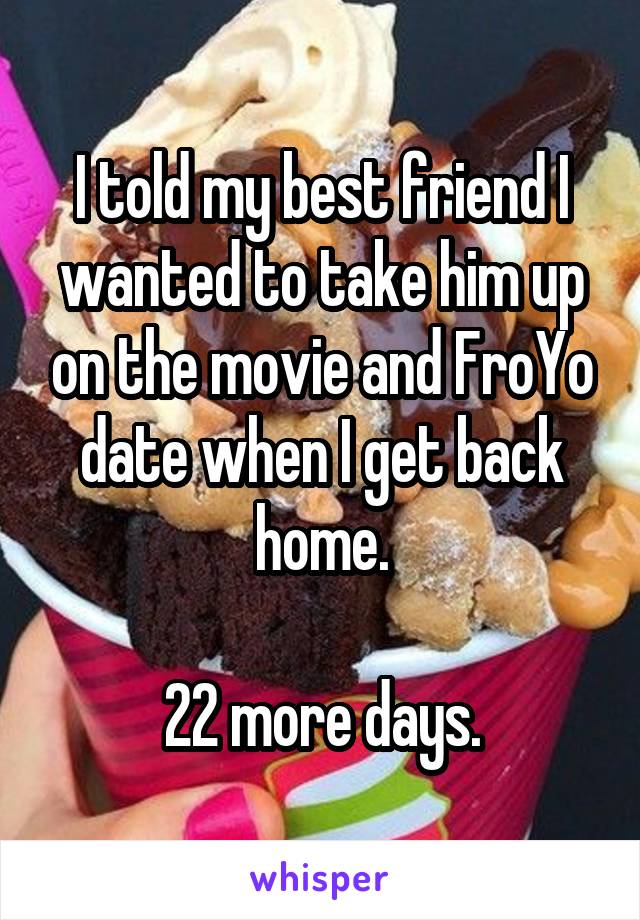 I told my best friend I wanted to take him up on the movie and FroYo date when I get back home.

22 more days.