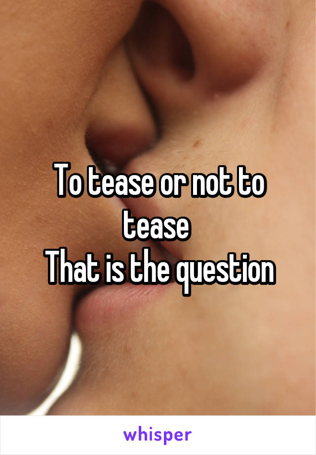 To tease or not to tease 
That is the question