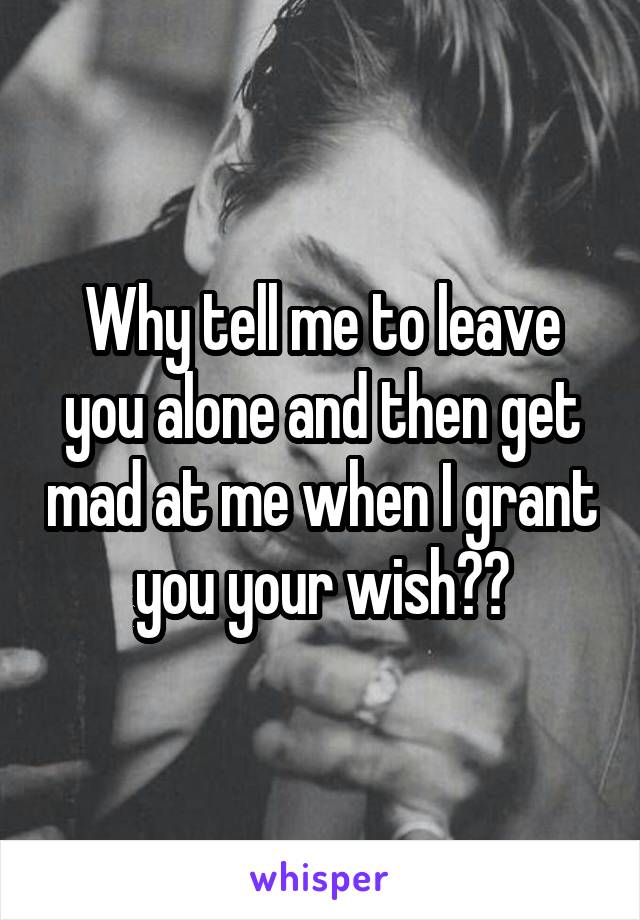 Why tell me to leave you alone and then get mad at me when I grant you your wish??