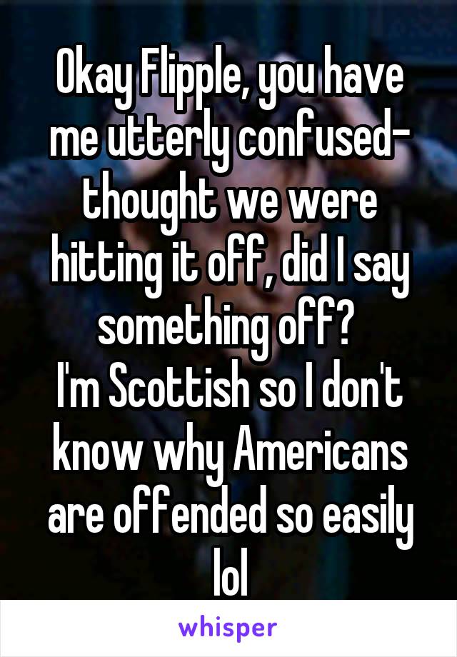 Okay Flipple, you have me utterly confused- thought we were hitting it off, did I say something off? 
I'm Scottish so I don't know why Americans are offended so easily lol