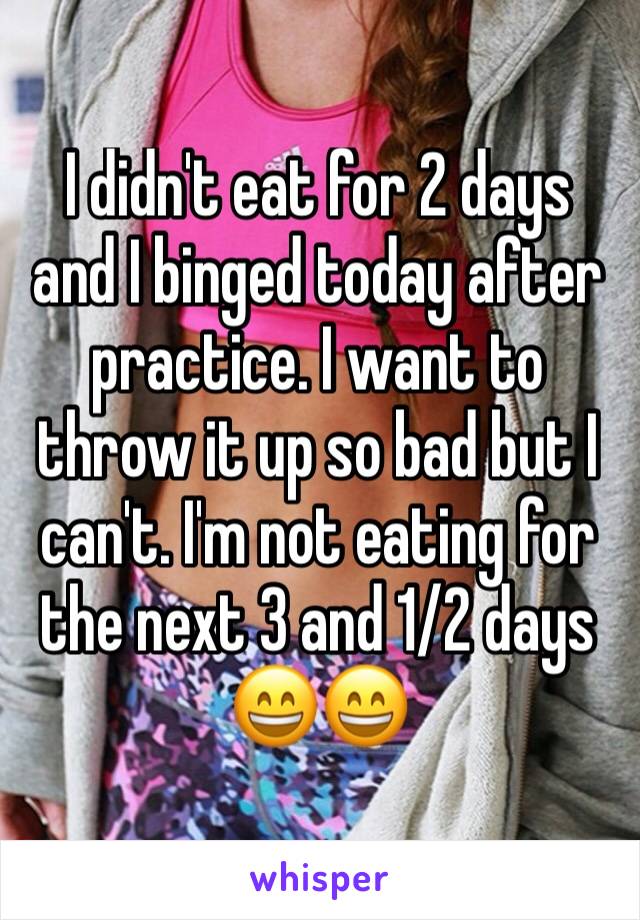 I didn't eat for 2 days and I binged today after practice. I want to throw it up so bad but I can't. I'm not eating for the next 3 and 1/2 days 😄😄