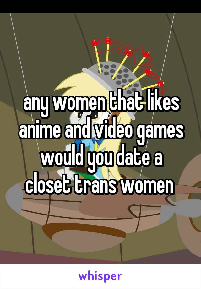 any women that likes anime and video games
would you date a closet trans women 