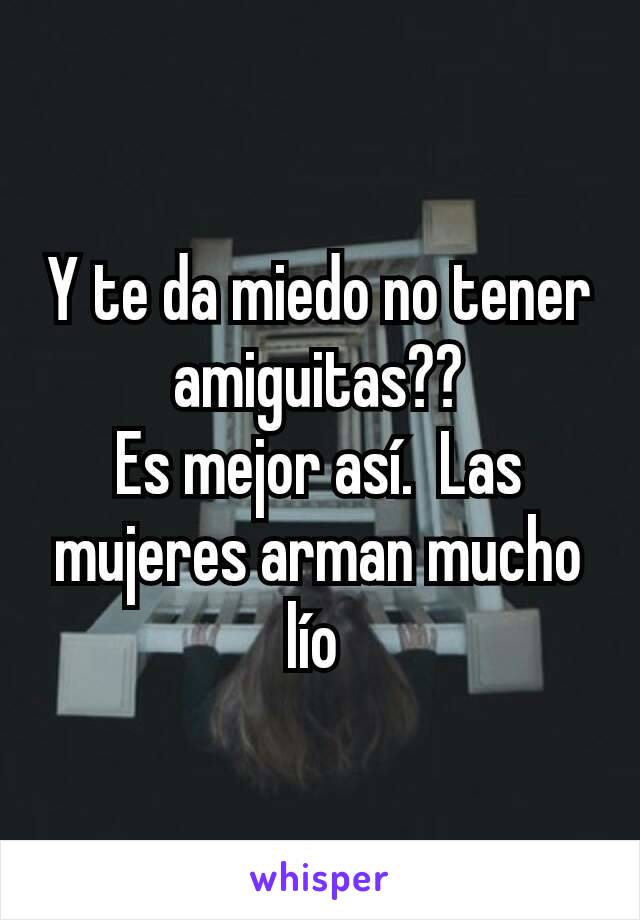 Y te da miedo no tener amiguitas??
Es mejor así.  Las mujeres arman mucho lío 