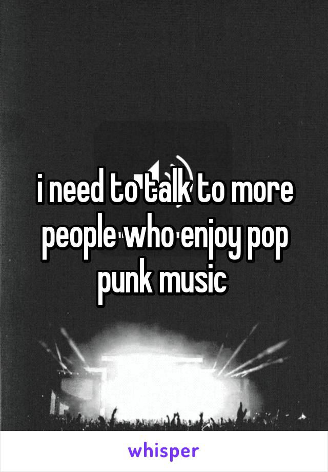 i need to talk to more people who enjoy pop punk music 