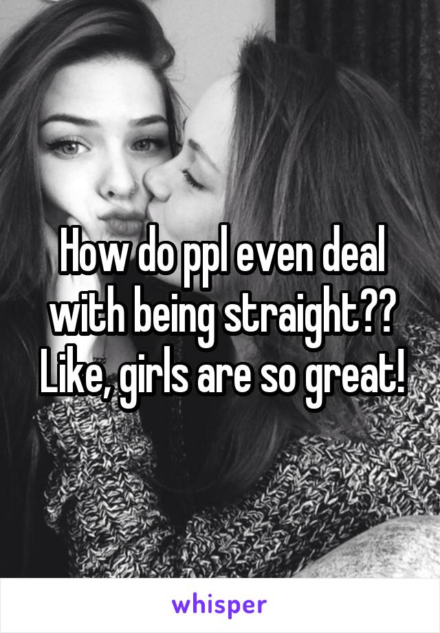 How do ppl even deal with being straight?? Like, girls are so great!