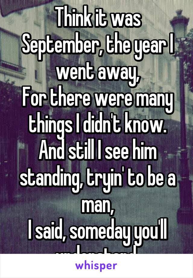 Think it was September, the year I went away,
For there were many things I didn't know.
And still I see him standing, tryin' to be a man,
I said, someday you'll understand.