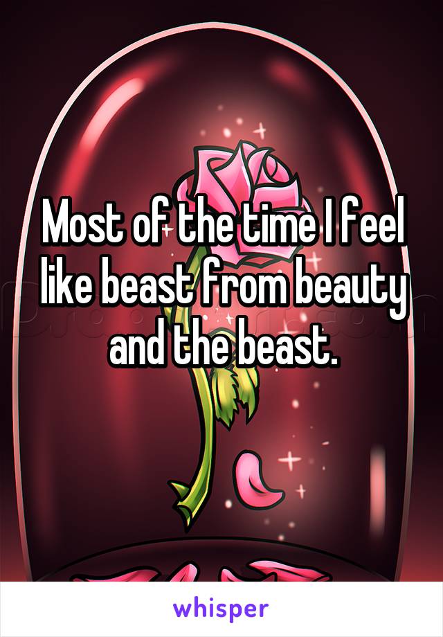 Most of the time I feel like beast from beauty and the beast.
