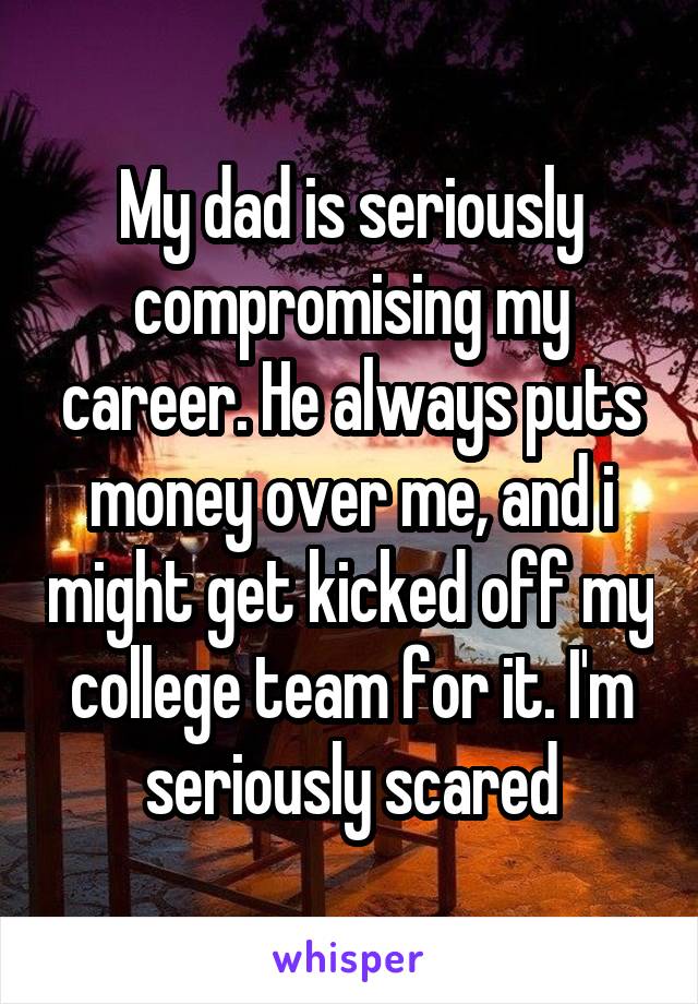 My dad is seriously compromising my career. He always puts money over me, and i might get kicked off my college team for it. I'm seriously scared