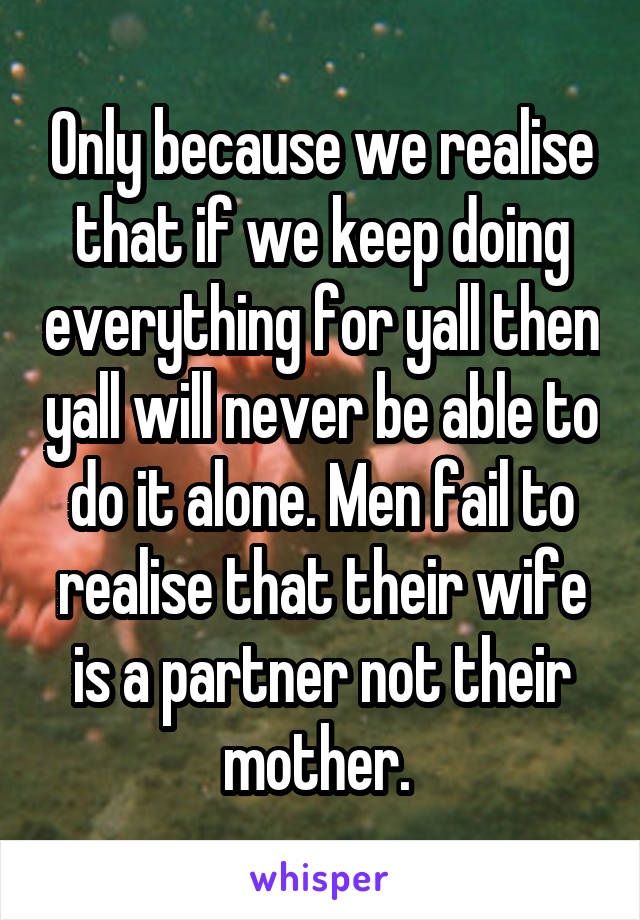 Only because we realise that if we keep doing everything for yall then yall will never be able to do it alone. Men fail to realise that their wife is a partner not their mother. 