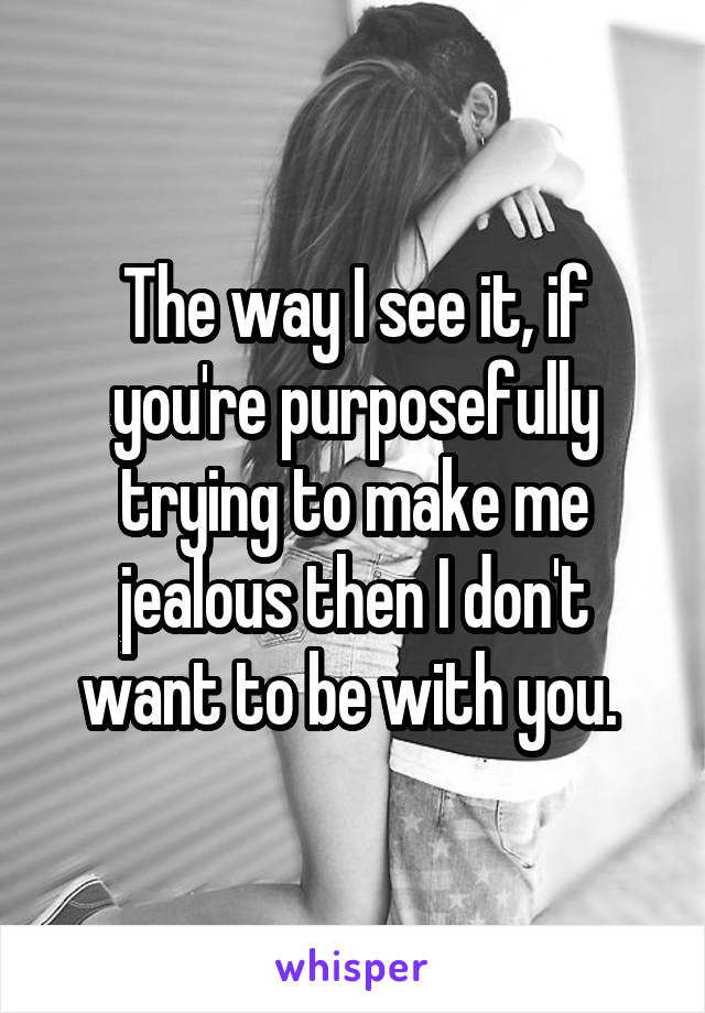 The way I see it, if you're purposefully trying to make me jealous then I don't want to be with you. 