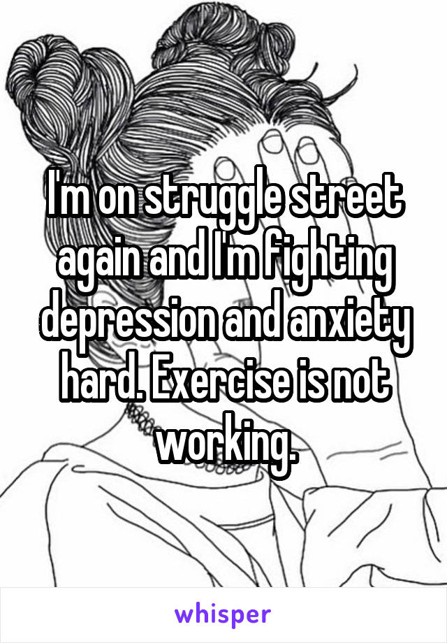 I'm on struggle street again and I'm fighting depression and anxiety hard. Exercise is not working.