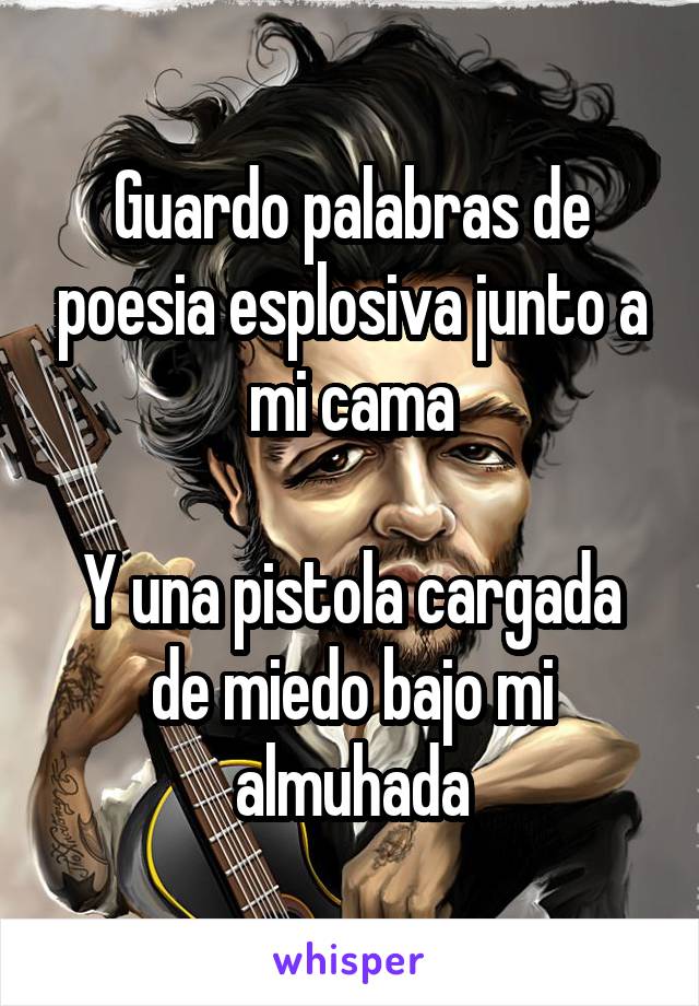 Guardo palabras de poesia esplosiva junto a mi cama

Y una pistola cargada de miedo bajo mi almuhada