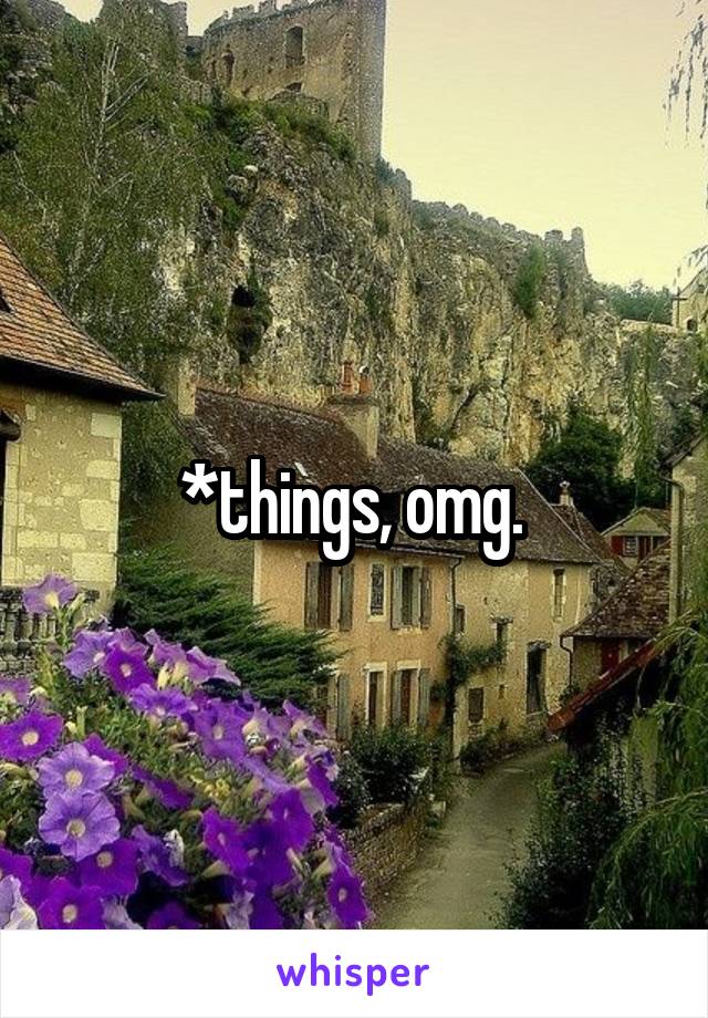 *things, omg. 