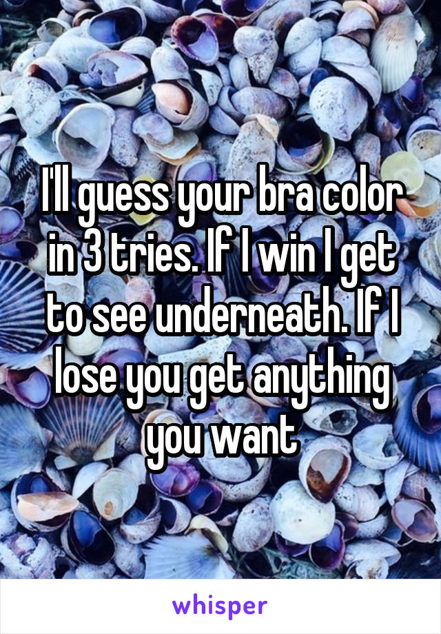 I'll guess your bra color in 3 tries. If I win I get to see underneath. If I lose you get anything you want