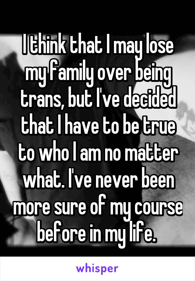 I think that I may lose my family over being trans, but I've decided that I have to be true to who I am no matter what. I've never been more sure of my course before in my life. 