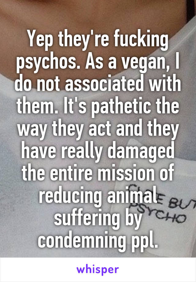 Yep they're fucking psychos. As a vegan, I do not associated with them. It's pathetic the way they act and they have really damaged the entire mission of reducing animal suffering by condemning ppl.