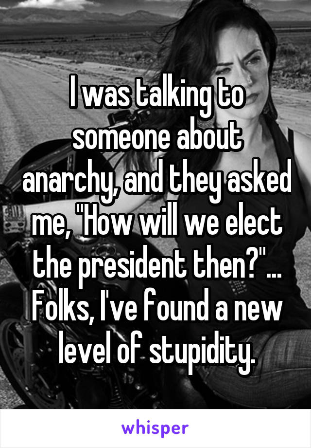 I was talking to someone about anarchy, and they asked me, "How will we elect the president then?"... Folks, I've found a new level of stupidity.