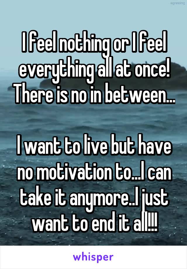 I feel nothing or I feel everything all at once! There is no in between... 
I want to live but have no motivation to...I can take it anymore..I just want to end it all!!!