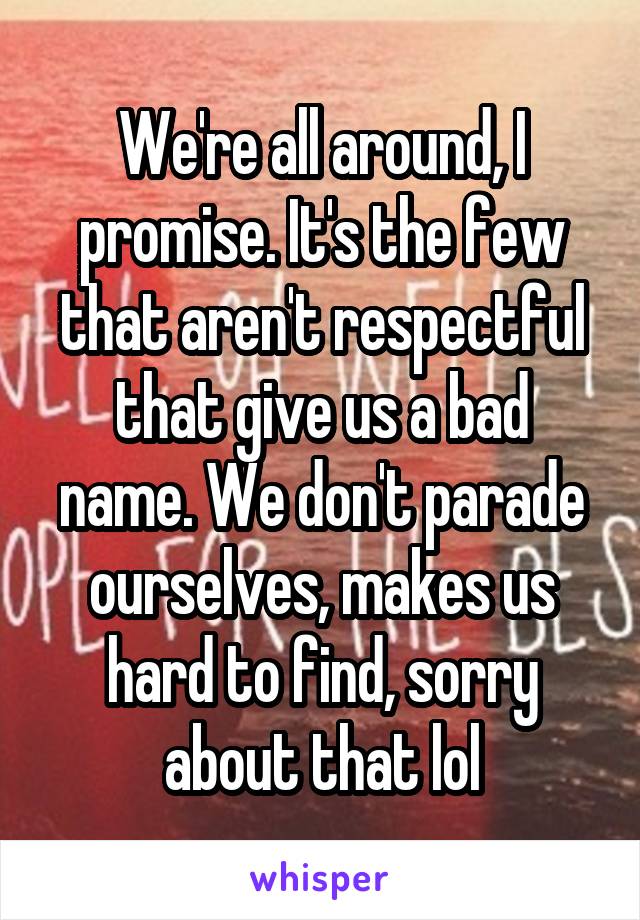 We're all around, I promise. It's the few that aren't respectful that give us a bad name. We don't parade ourselves, makes us hard to find, sorry about that lol