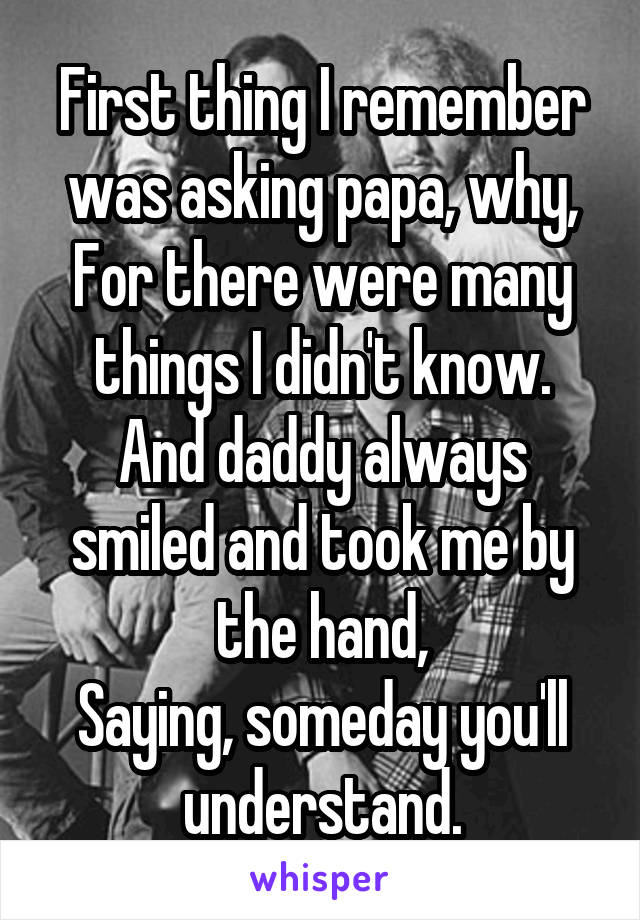 First thing I remember was asking papa, why,
For there were many things I didn't know.
And daddy always smiled and took me by the hand,
Saying, someday you'll understand.