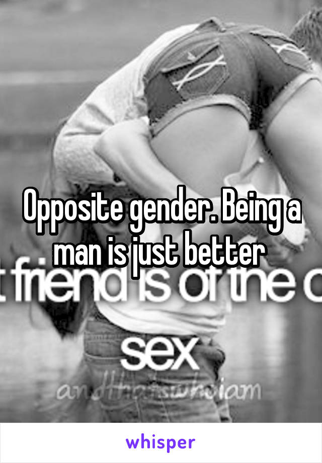 Opposite gender. Being a man is just better 