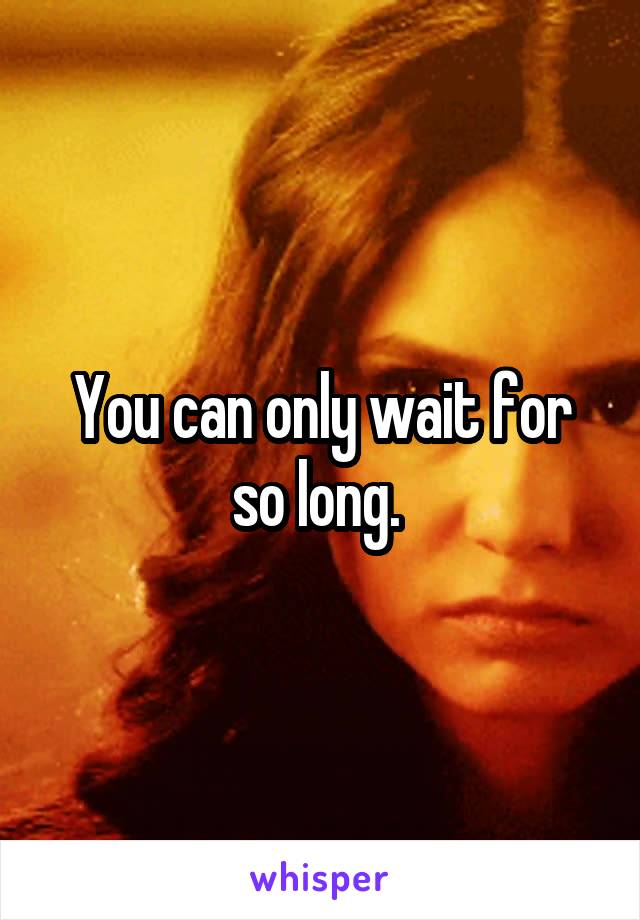 You can only wait for so long. 