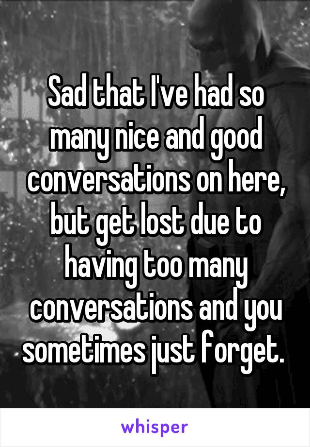 Sad that I've had so many nice and good conversations on here, but get lost due to having too many conversations and you sometimes just forget. 