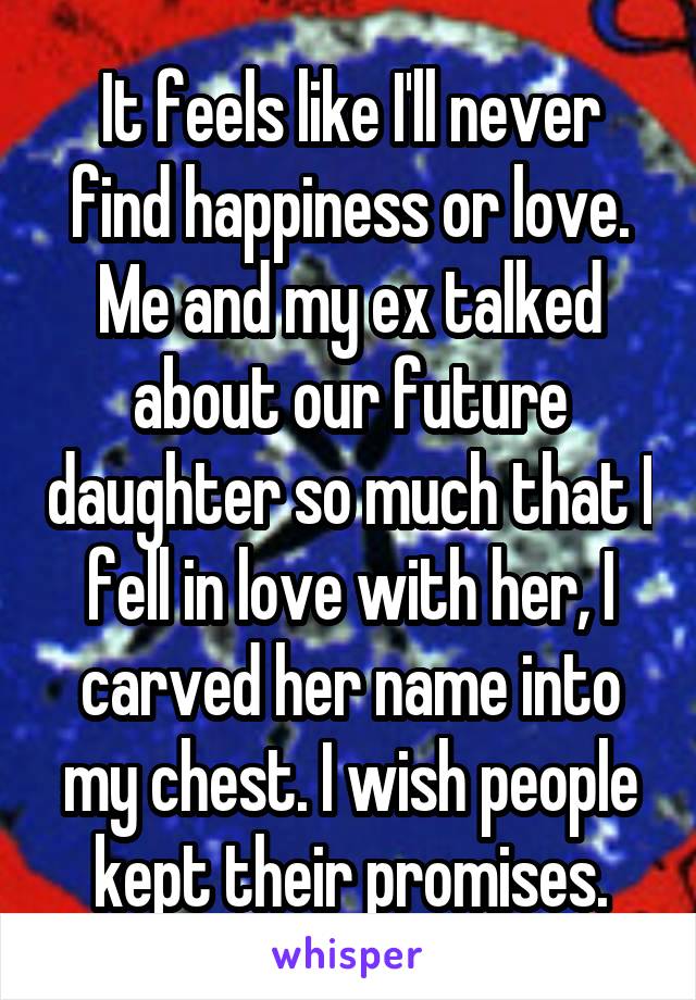 It feels like I'll never find happiness or love. Me and my ex talked about our future daughter so much that I fell in love with her, I carved her name into my chest. I wish people kept their promises.