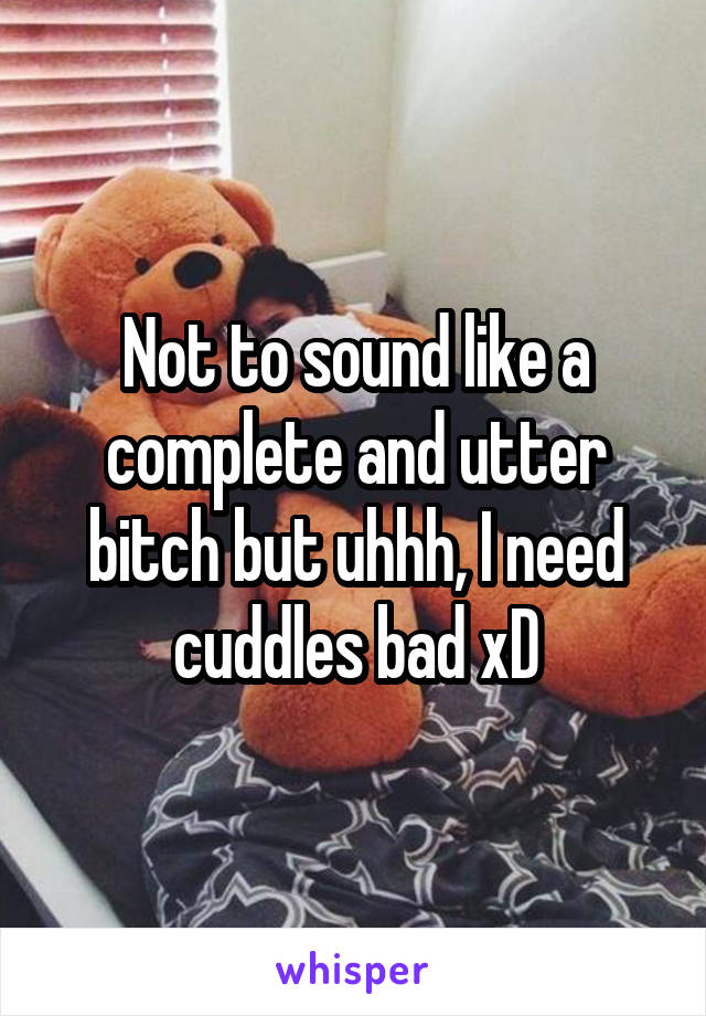 Not to sound like a complete and utter bitch but uhhh, I need cuddles bad xD