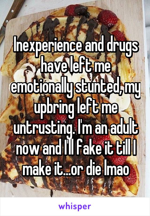 Inexperience and drugs have left me emotionally stunted, my upbring left me untrusting. I'm an adult now and I'll fake it till I make it...or die lmao