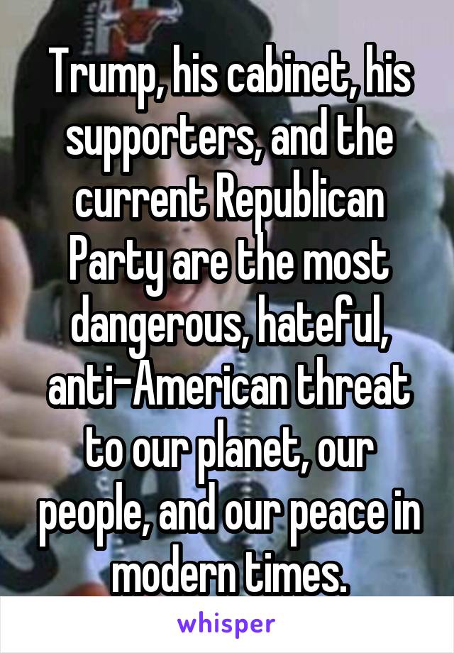 Trump, his cabinet, his supporters, and the current Republican Party are the most dangerous, hateful, anti-American threat to our planet, our people, and our peace in modern times.