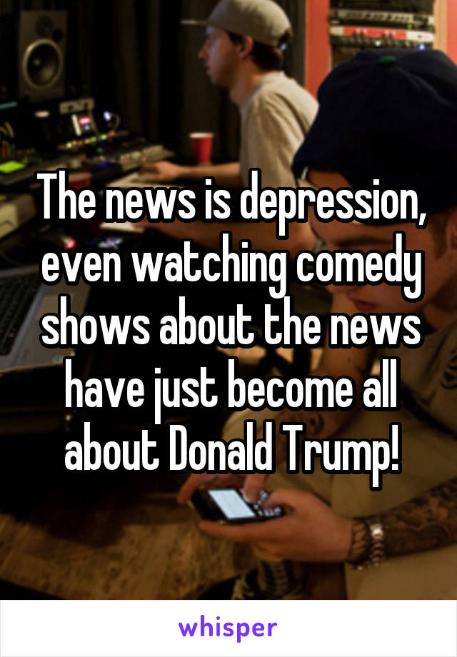 The news is depression, even watching comedy shows about the news have just become all about Donald Trump!