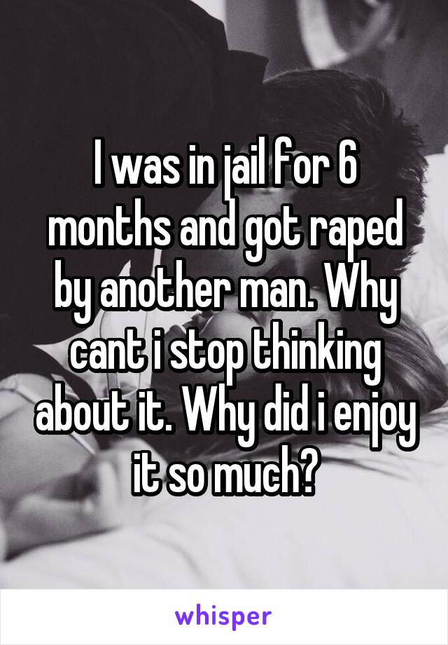 I was in jail for 6 months and got raped by another man. Why cant i stop thinking about it. Why did i enjoy it so much?