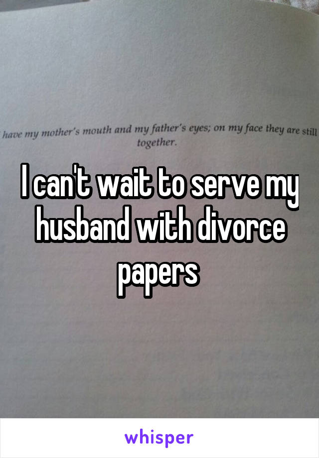 I can't wait to serve my husband with divorce papers 