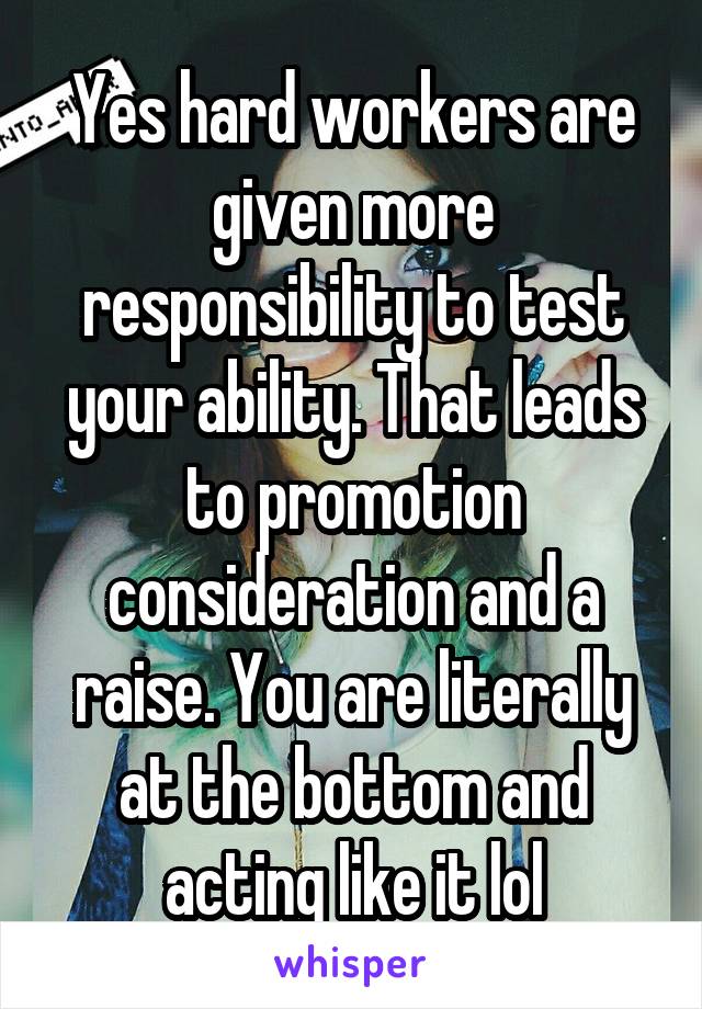 Yes hard workers are given more responsibility to test your ability. That leads to promotion consideration and a raise. You are literally at the bottom and acting like it lol