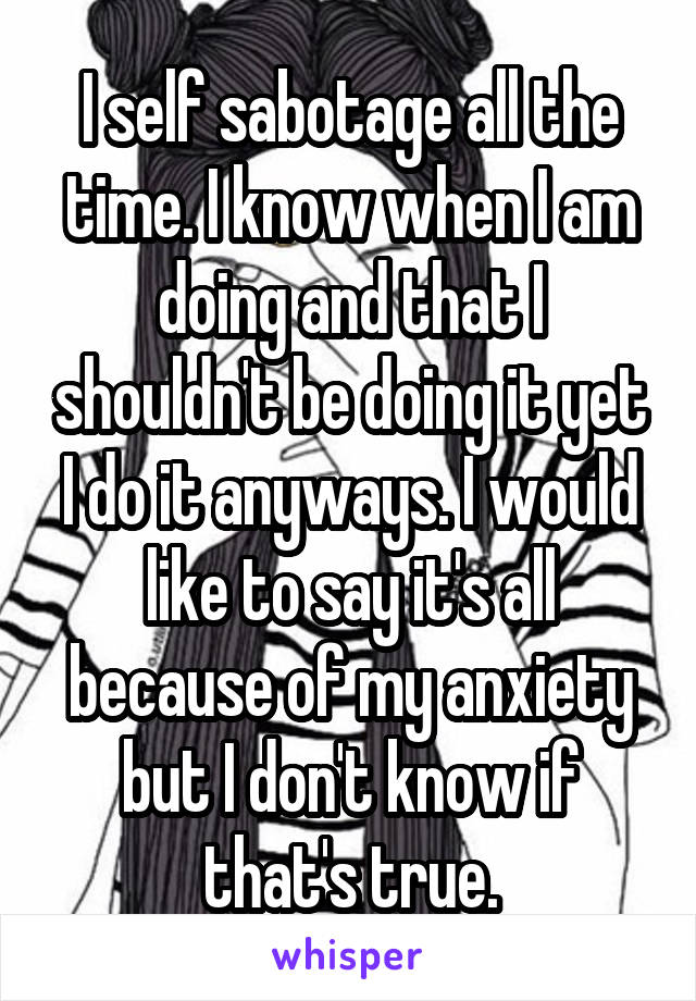 I self sabotage all the time. I know when I am doing and that I shouldn't be doing it yet I do it anyways. I would like to say it's all because of my anxiety but I don't know if that's true.