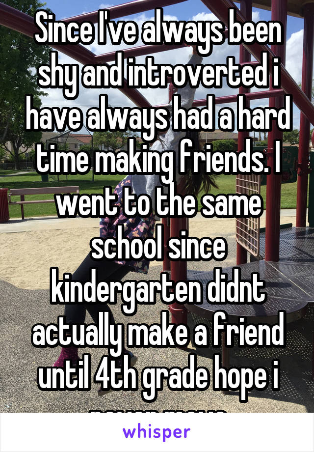 Since I've always been shy and introverted i have always had a hard time making friends. I went to the same school since kindergarten didnt actually make a friend until 4th grade hope i never move