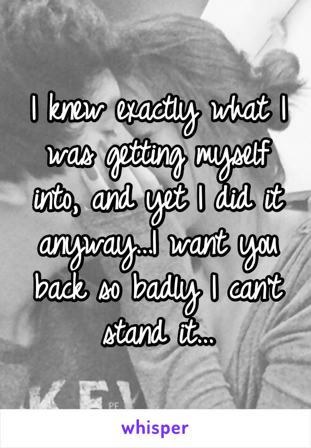 I knew exactly what I was getting myself into, and yet I did it anyway...I want you back so badly I can't stand it...